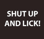   Shut up and lick